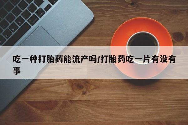 流产药网上怎么购买吃一种打胎药能流产吗/打胎药吃一片有没有事