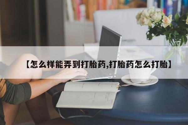 流产药网上怎么购买【怎么样能弄到打胎药,打胎药怎么打胎】