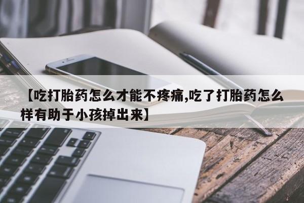 流产药网上怎么购买【吃打胎药怎么才能不疼痛,吃了打胎药怎么样有助于小孩掉出来】