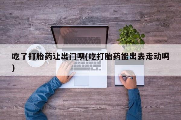 流产药网上怎么购买吃了打胎药让出门呗(吃打胎药能出去走动吗)
