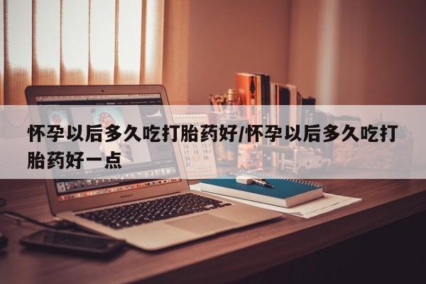 流产药网上怎么购买怀孕以后多久吃打胎药好/怀孕以后多久吃打胎药好一点