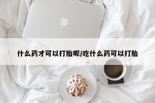 流产药网上怎么购买什么药才可以打胎呢/吃什么药可以打胎