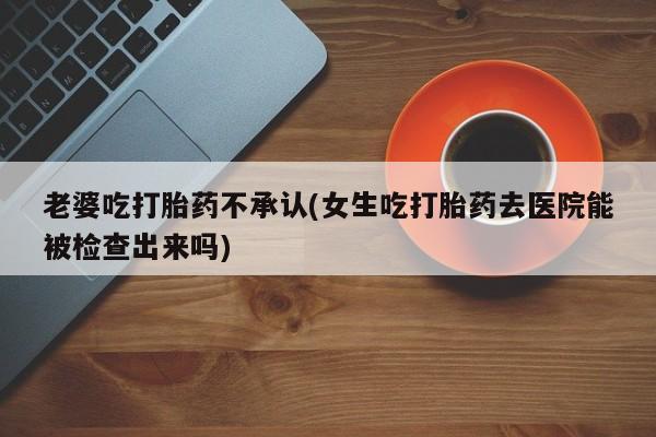 流产药网上怎么购买老婆吃打胎药不承认(女生吃打胎药去医院能被检查出来吗)