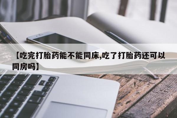 流产药网上怎么购买【吃完打胎药能不能同床,吃了打胎药还可以同房吗】