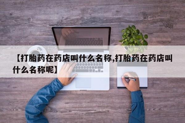 流产药网上怎么购买【打胎药在药店叫什么名称,打胎药在药店叫什么名称呢】