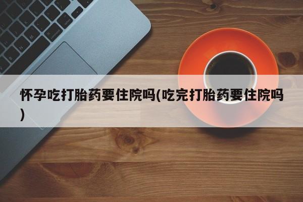 流产药网上怎么购买怀孕吃打胎药要住院吗(吃完打胎药要住院吗)
