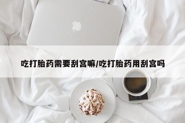 流产药网上怎么购买吃打胎药需要刮宫嘛/吃打胎药用刮宫吗