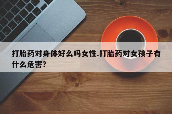 流产药网上怎么购买打胎药对身体好么吗女性.打胎药对女孩子有什么危害？