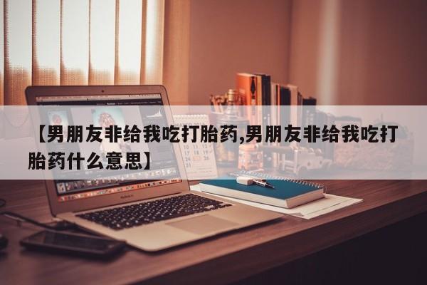 流产药网上怎么购买【男朋友非给我吃打胎药,男朋友非给我吃打胎药什么意思】