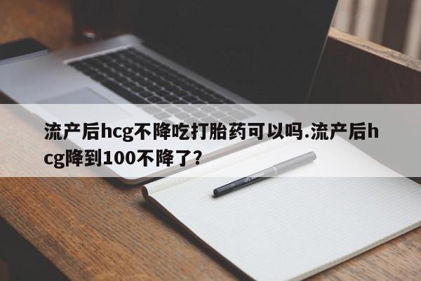流产药网上怎么购买流产后hcg不降吃打胎药可以吗.流产后hcg降到100不降了？