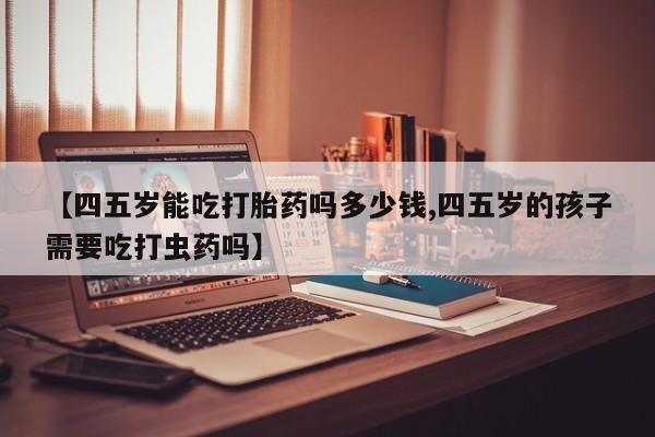 流产药网上怎么购买【四五岁能吃打胎药吗多少钱,四五岁的孩子需要吃打虫药吗】