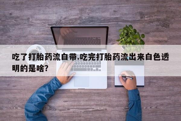 流产药网上怎么购买吃了打胎药流白带.吃完打胎药流出来白色透明的是啥？