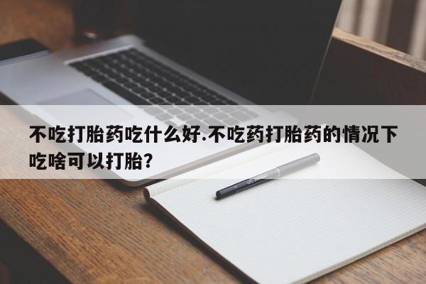 流产药网上怎么购买不吃打胎药吃什么好.不吃药打胎药的情况下吃啥可以打胎？