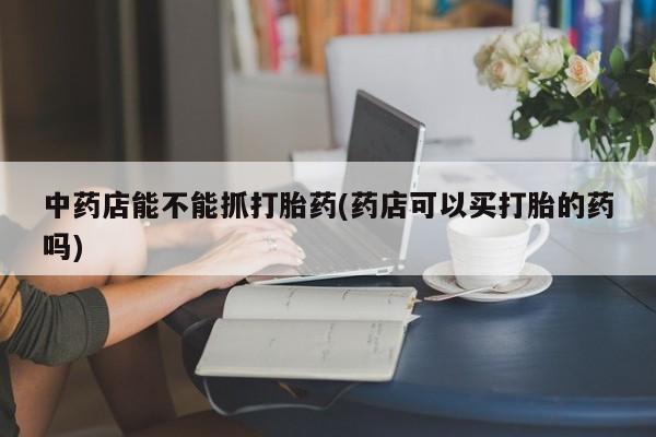 流产药网上怎么购买中药店能不能抓打胎药(药店可以买打胎的药吗)