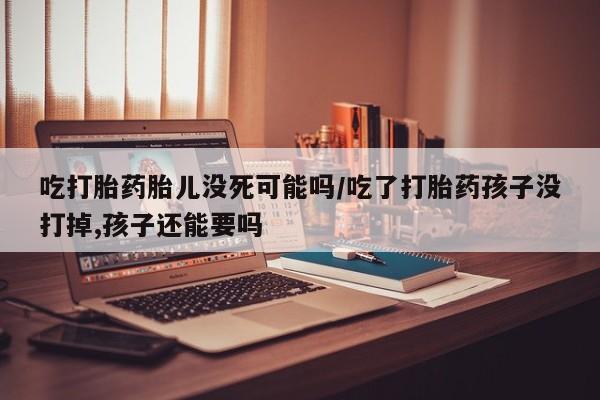 流产药网上怎么购买吃打胎药胎儿没死可能吗/吃了打胎药孩子没打掉,孩子还能要吗