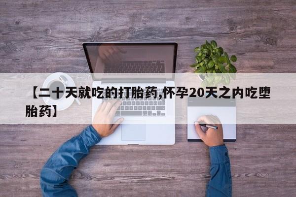 流产药网上怎么购买【二十天就吃的打胎药,怀孕20天之内吃堕胎药】