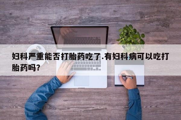 流产药网上怎么购买妇科严重能否打胎药吃了.有妇科病可以吃打胎药吗？