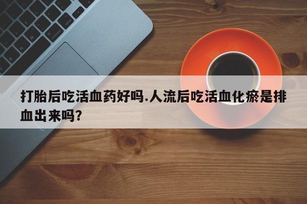 流产药网上怎么购买打胎后吃活血药好吗.人流后吃活血化瘀是排血出来吗？