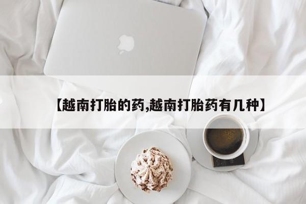 流产药网上怎么购买【越南打胎的药,越南打胎药有几种】
