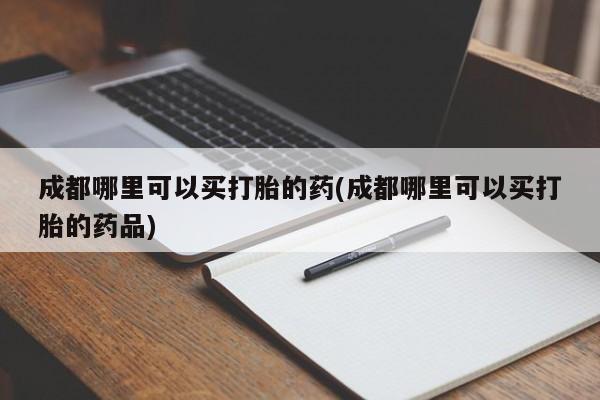 流产药网上怎么购买成都哪里可以买打胎的药(成都哪里可以买打胎的药品)