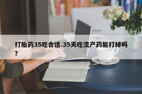 流产药网上怎么购买打胎药35吃合适.35天吃流产药能打掉吗?