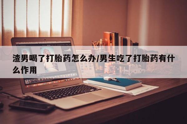 流产药网上怎么购买渣男喝了打胎药怎么办/男生吃了打胎药有什么作用
