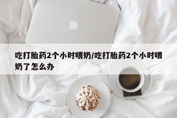 流产药网上怎么购买吃打胎药2个小时喂奶/吃打胎药2个小时喂奶了怎么办
