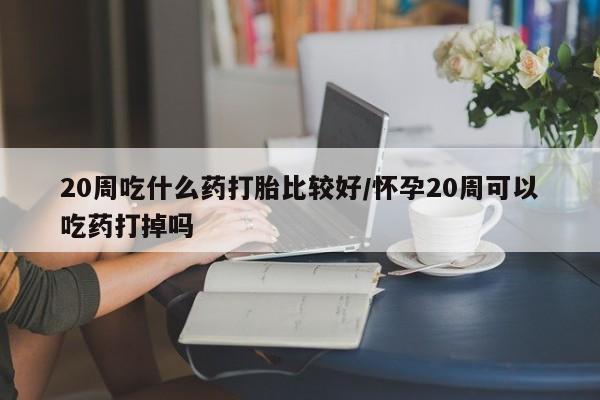 流产药网上怎么购买20周吃什么药打胎比较好/怀孕20周可以吃药打掉吗