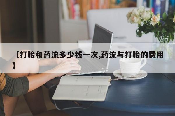 流产药网上怎么购买【打胎和药流多少钱一次,药流与打胎的费用】