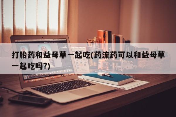 流产药网上怎么购买打胎药和益母草一起吃(药流药可以和益母草一起吃吗?)