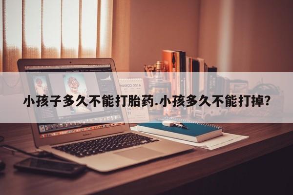 流产药网上怎么购买小孩子多久不能打胎药.小孩多久不能打掉？