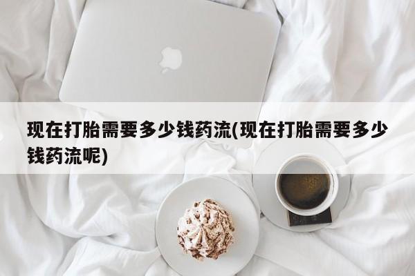 流产药网上怎么购买现在打胎需要多少钱药流(现在打胎需要多少钱药流呢)