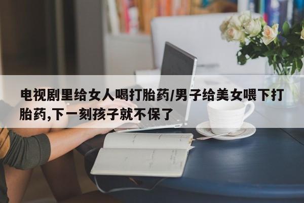 流产药网上怎么购买电视剧里给女人喝打胎药/男子给美女喂下打胎药,下一刻孩子就不保了