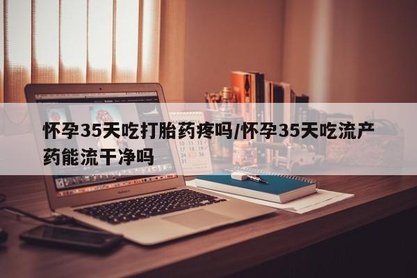 流产药网上怎么购买怀孕35天吃打胎药疼吗/怀孕35天吃流产药能流干净吗