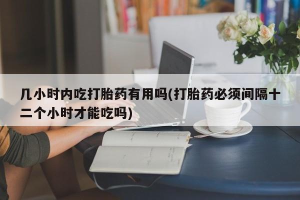 流产药网上怎么购买几小时内吃打胎药有用吗(打胎药必须间隔十二个小时才能吃吗)