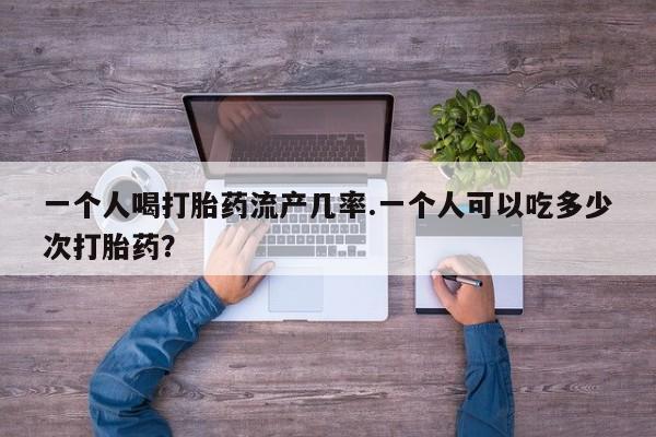 流产药网上怎么购买一个人喝打胎药流产几率.一个人可以吃多少次打胎药？