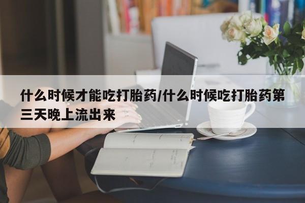 流产药网上怎么购买什么时候才能吃打胎药/什么时候吃打胎药第三天晚上流出来