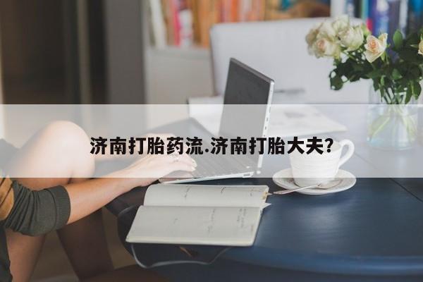 流产药网上怎么购买济南打胎药流.济南打胎大夫？