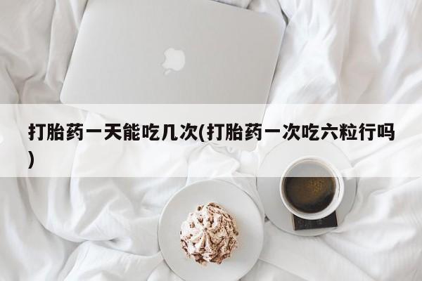 流产药网上怎么购买打胎药一天能吃几次(打胎药一次吃六粒行吗)