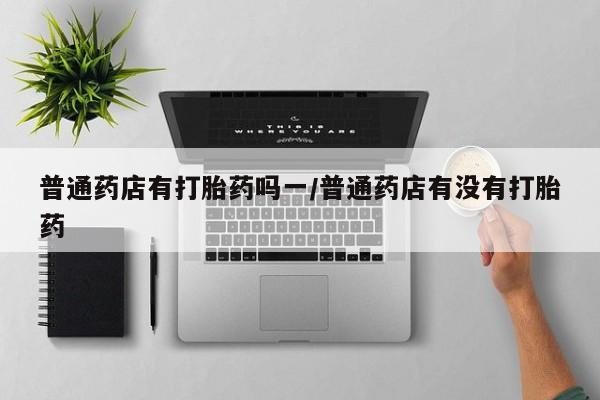 流产药网上怎么购买普通药店有打胎药吗一/普通药店有没有打胎药