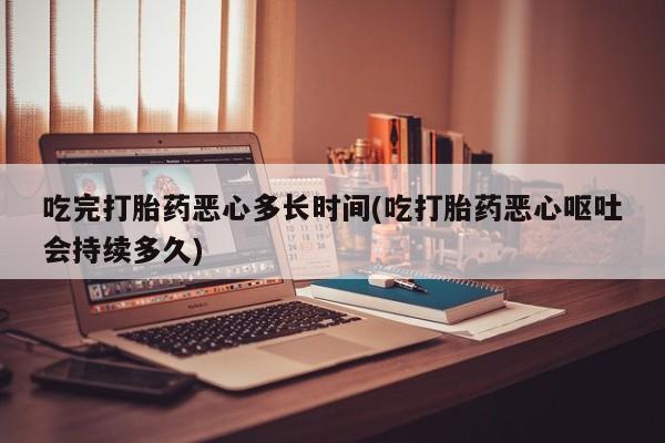 流产药网上怎么购买吃完打胎药恶心多长时间(吃打胎药恶心呕吐会持续多久)