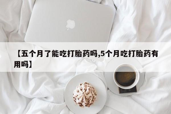 流产药网上怎么购买【五个月了能吃打胎药吗,5个月吃打胎药有用吗】