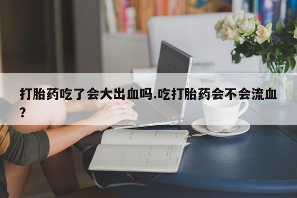 流产药网上怎么购买打胎药吃了会大出血吗.吃打胎药会不会流血？