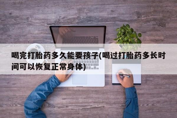 流产药网上怎么购买喝完打胎药多久能要孩子(喝过打胎药多长时间可以恢复正常身体)