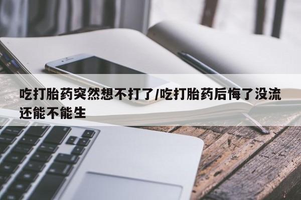 流产药网上怎么购买吃打胎药突然想不打了/吃打胎药后悔了没流还能不能生