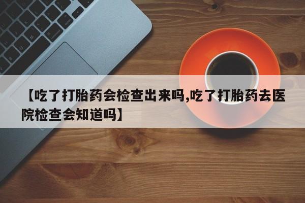 流产药网上怎么购买【吃了打胎药会检查出来吗,吃了打胎药去医院检查会知道吗】