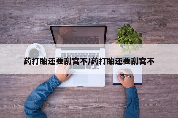 流产药网上怎么购买药打胎还要刮宫不/药打胎还要刮宫不