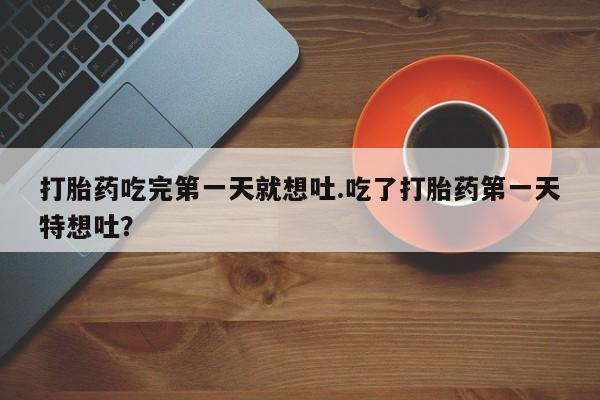 流产药网上怎么购买打胎药吃完第一天就想吐.吃了打胎药第一天特想吐？