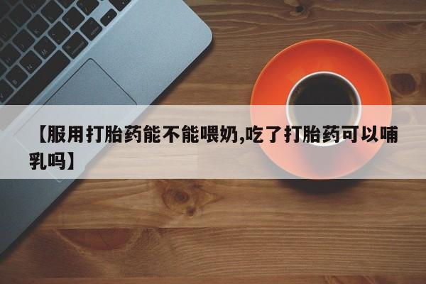 流产药网上怎么购买【服用打胎药能不能喂奶,吃了打胎药可以哺乳吗】