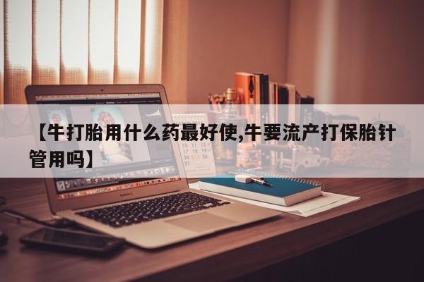 流产药网上怎么购买【牛打胎用什么药最好使,牛要流产打保胎针管用吗】